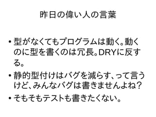 昨日の偉い人の言葉
●
型がなくてもプログラムは動く。動く
のに型を書くのは冗長。DRYに反す
る。
●
静的型付けはバグを減らす、って言う
けど、みんなバグは書きませんよね？
●
そもそもテストも書きたくない。
 