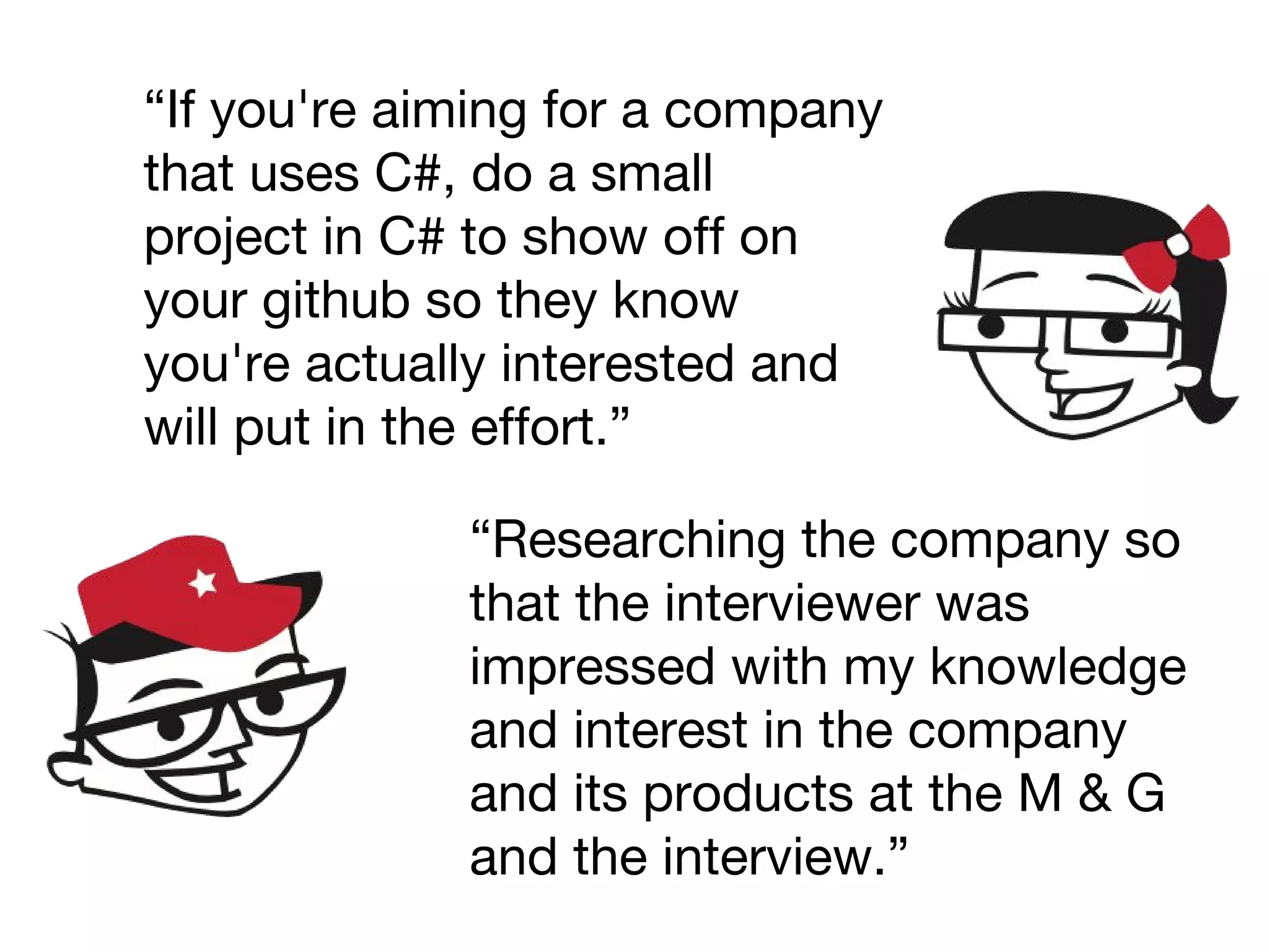 “If you're aiming for a company
that uses C#, do a small
project in C# to show off on
your github so they know
you're actually interested and
will put in the effort.”
“Researching the company so
that the interviewer was
impressed with my knowledge
and interest in the company
and its products at the M & G
and the interview.”
 