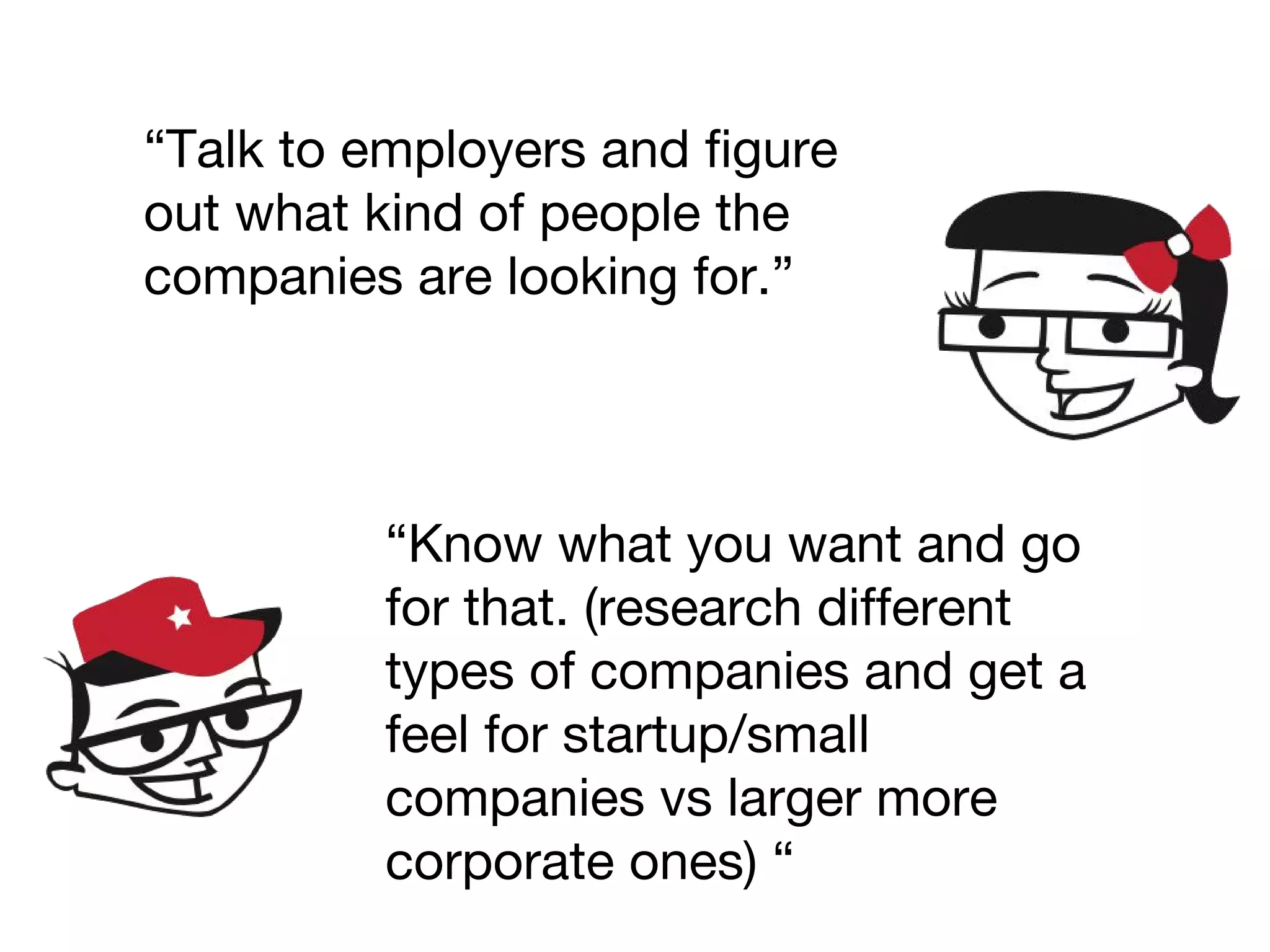 “Talk to employers and figure
out what kind of people the
companies are looking for.”
“Know what you want and go
for that. (research different
types of companies and get a
feel for startup/small
companies vs larger more
corporate ones) “
 