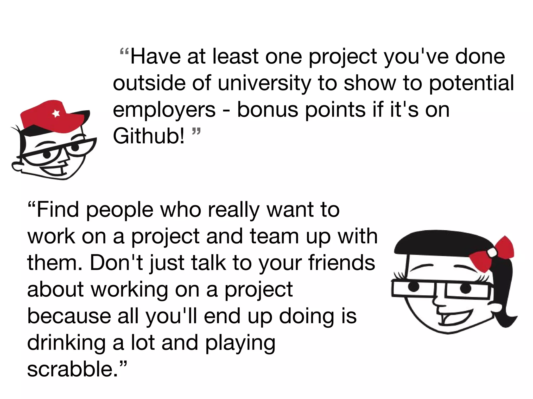 “Have at least one project you've done
outside of university to show to potential
employers - bonus points if it's on
Github! ”
“Find people who really want to
work on a project and team up with
them. Don't just talk to your friends
about working on a project
because all you'll end up doing is
drinking a lot and playing
scrabble.”
 