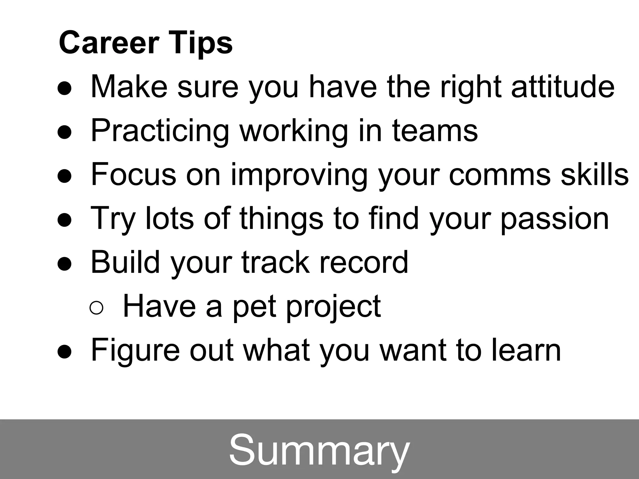 Career Tips
● Make sure you have the right attitude
● Practicing working in teams
● Focus on improving your comms skills
● Try lots of things to find your passion
● Build your track record
○ Have a pet project
● Figure out what you want to learn
Summary
 