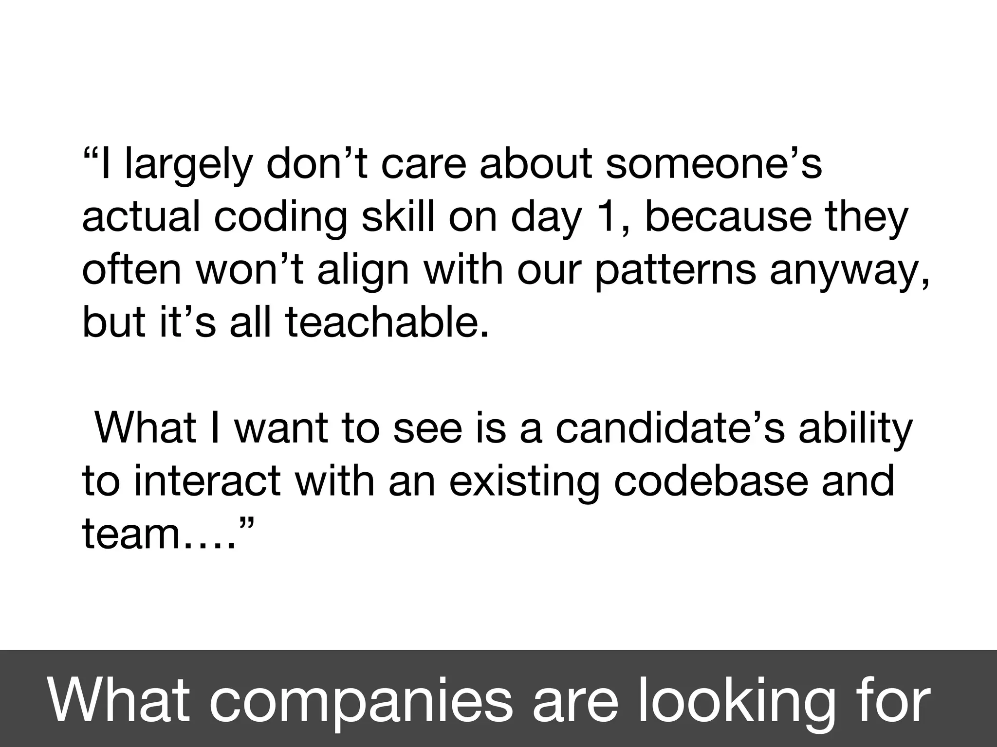 “I largely don’t care about someone’s
actual coding skill on day 1, because they
often won’t align with our patterns anyway,
but it’s all teachable.
What I want to see is a candidate’s ability
to interact with an existing codebase and
team….”
What companies are looking for
 
