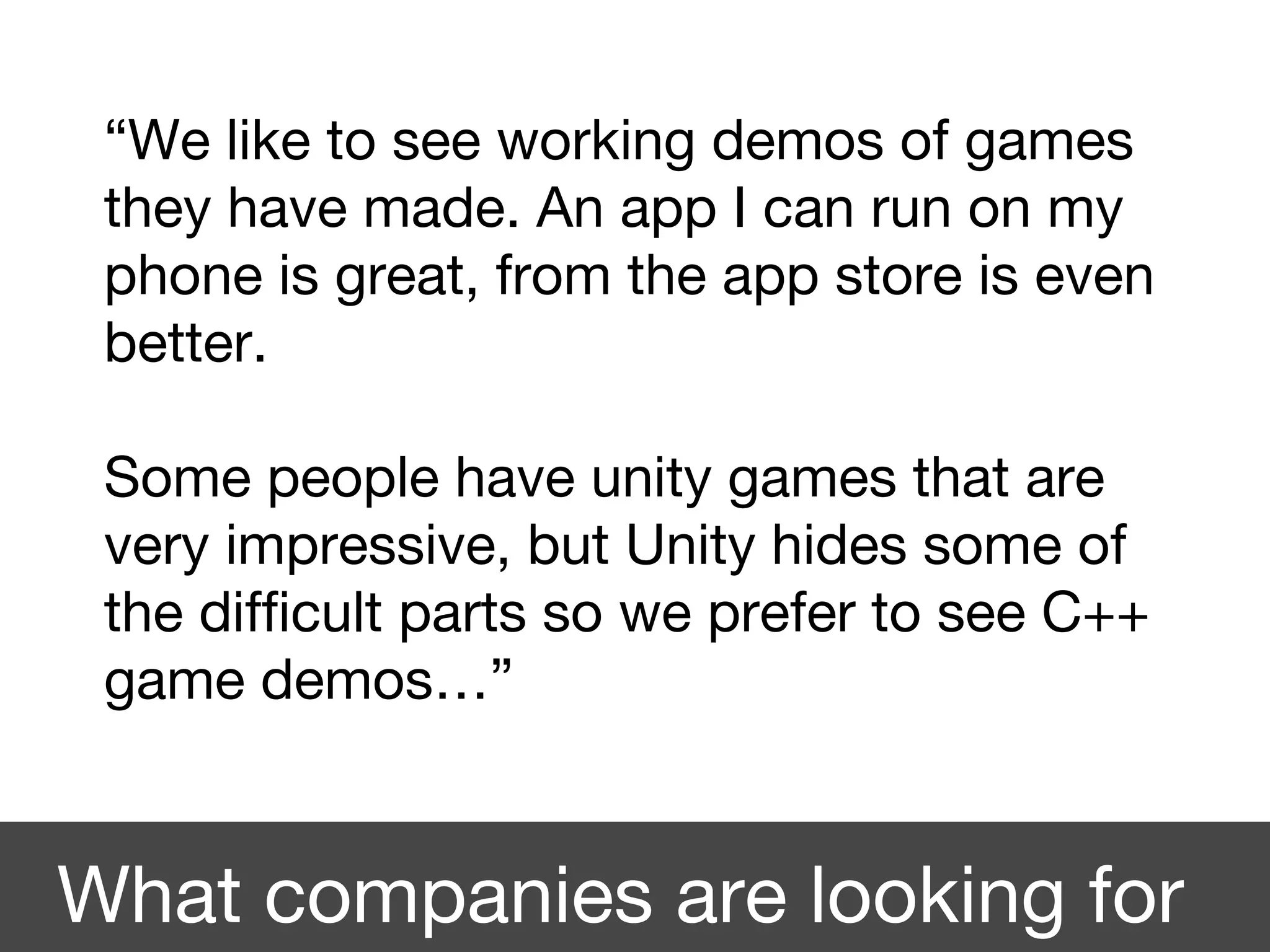 “We like to see working demos of games
they have made. An app I can run on my
phone is great, from the app store is even
better.
Some people have unity games that are
very impressive, but Unity hides some of
the difficult parts so we prefer to see C++
game demos…”
What companies are looking for
 
