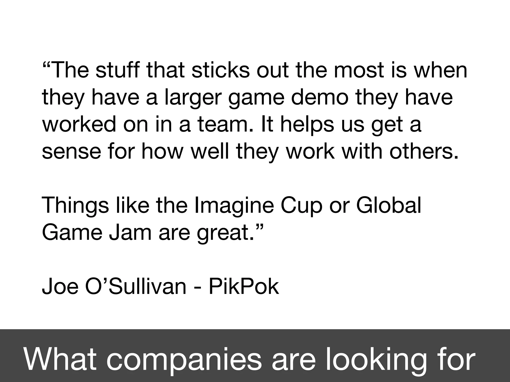 “The stuff that sticks out the most is when
they have a larger game demo they have
worked on in a team. It helps us get a
sense for how well they work with others.
Things like the Imagine Cup or Global
Game Jam are great.”
Joe O’Sullivan - PikPok
What companies are looking for
 