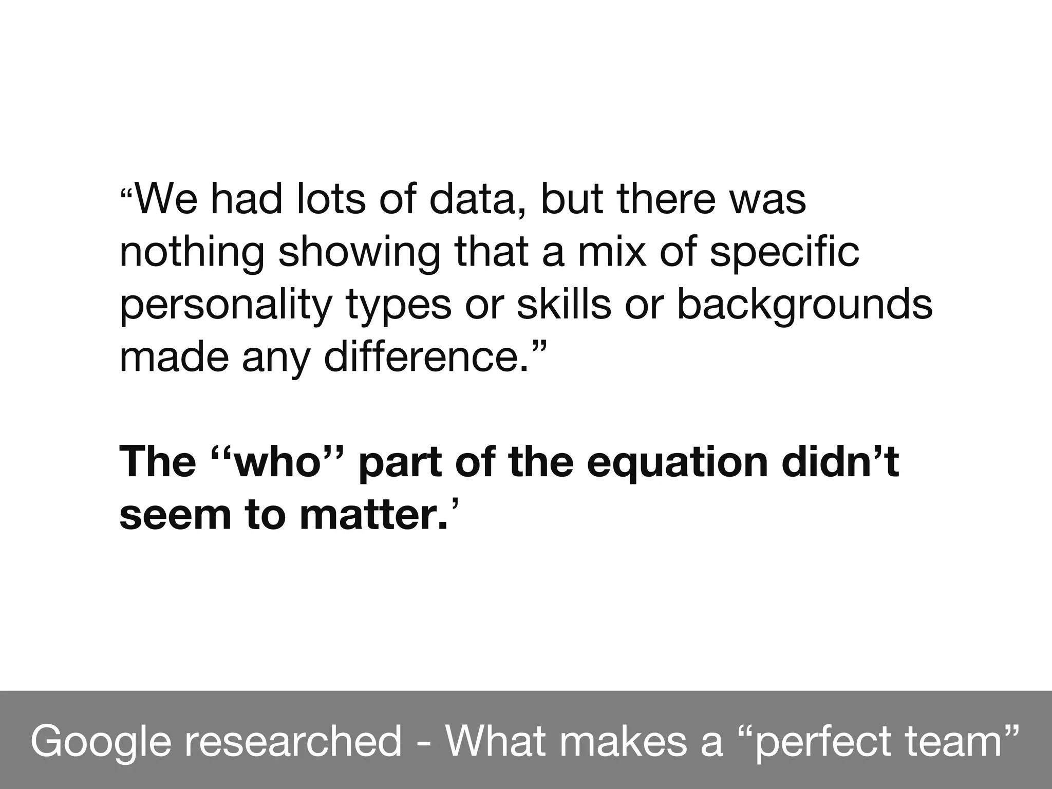 Google researched - What makes a “perfect team”
“We had lots of data, but there was
nothing showing that a mix of specific
personality types or skills or backgrounds
made any difference.”
The ‘‘who’’ part of the equation didn’t
seem to matter.’
 