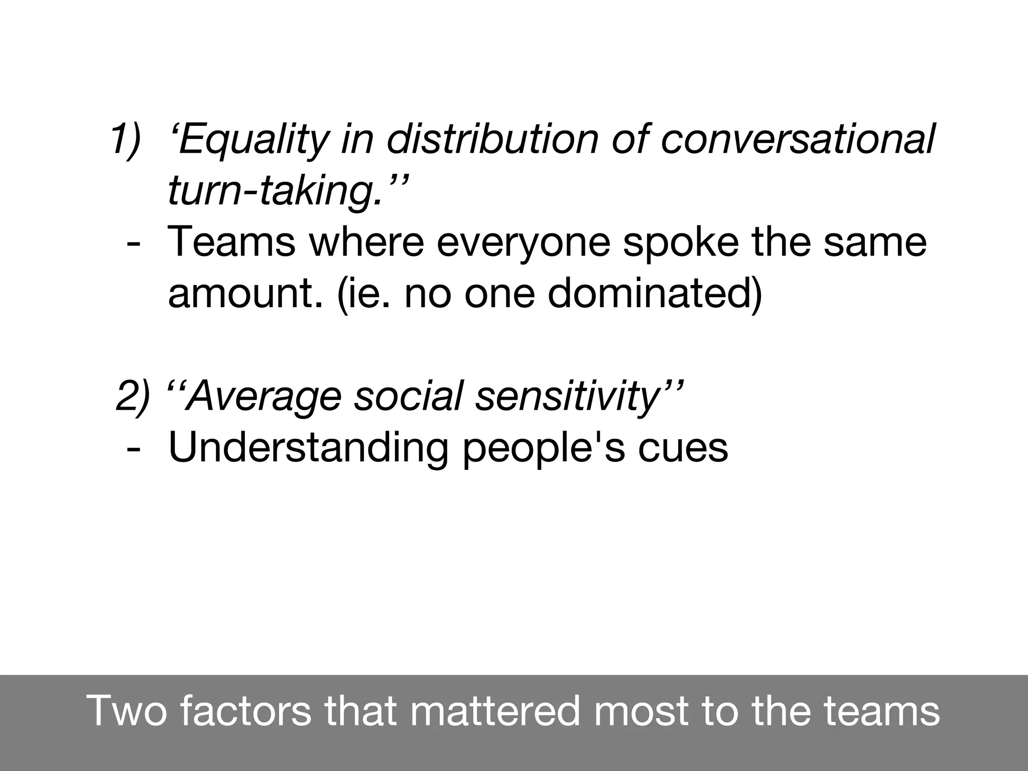 Two factors that mattered most to the teams
1) ‘Equality in distribution of conversational
turn-taking.’’
- Teams where everyone spoke the same
amount. (ie. no one dominated)
2) ‘‘Average social sensitivity’’
- Understanding people's cues
What did matter most for teams was ...
 