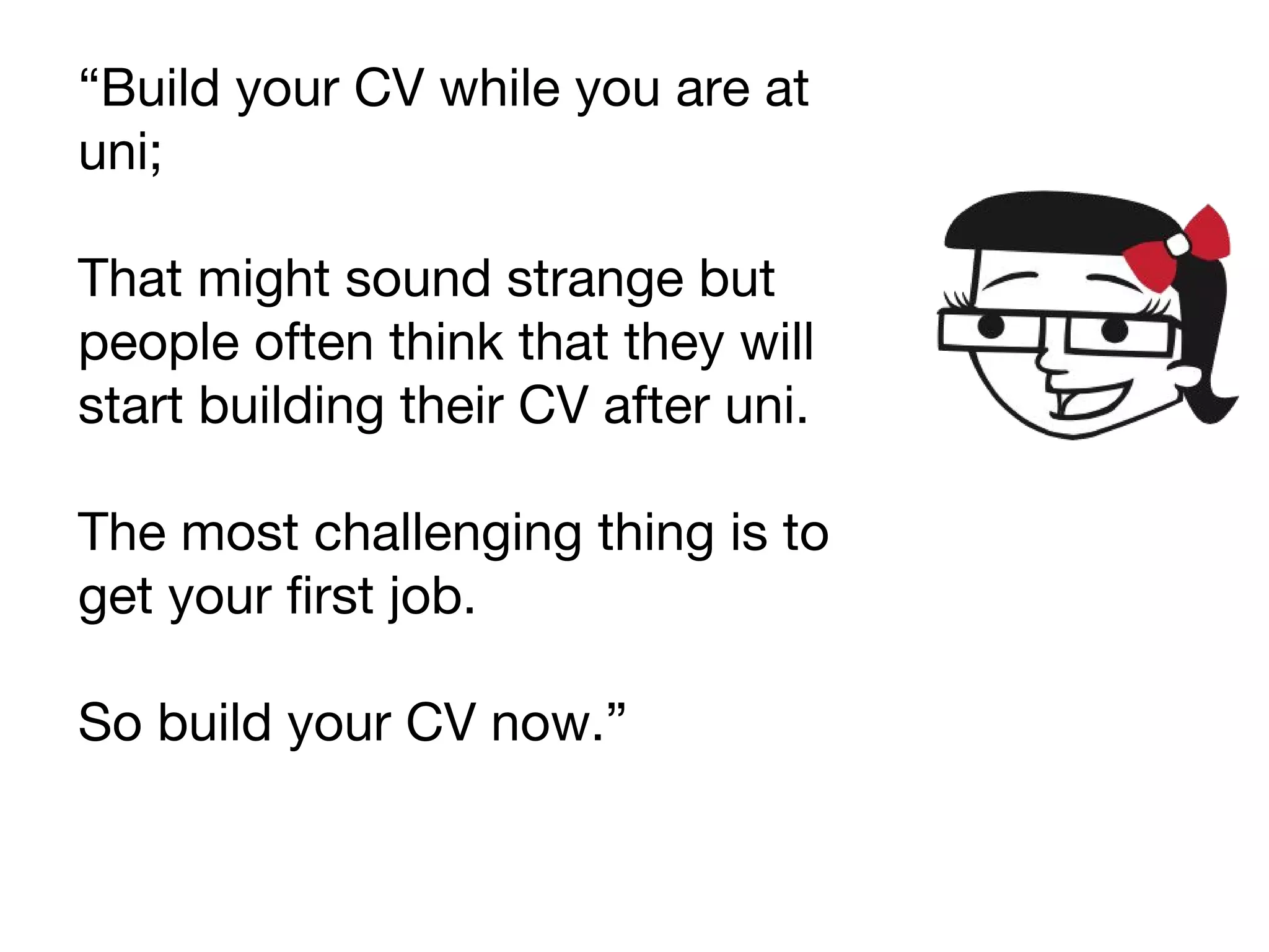“Build your CV while you are at
uni;
That might sound strange but
people often think that they will
start building their CV after uni.
The most challenging thing is to
get your first job.
So build your CV now.”
 
