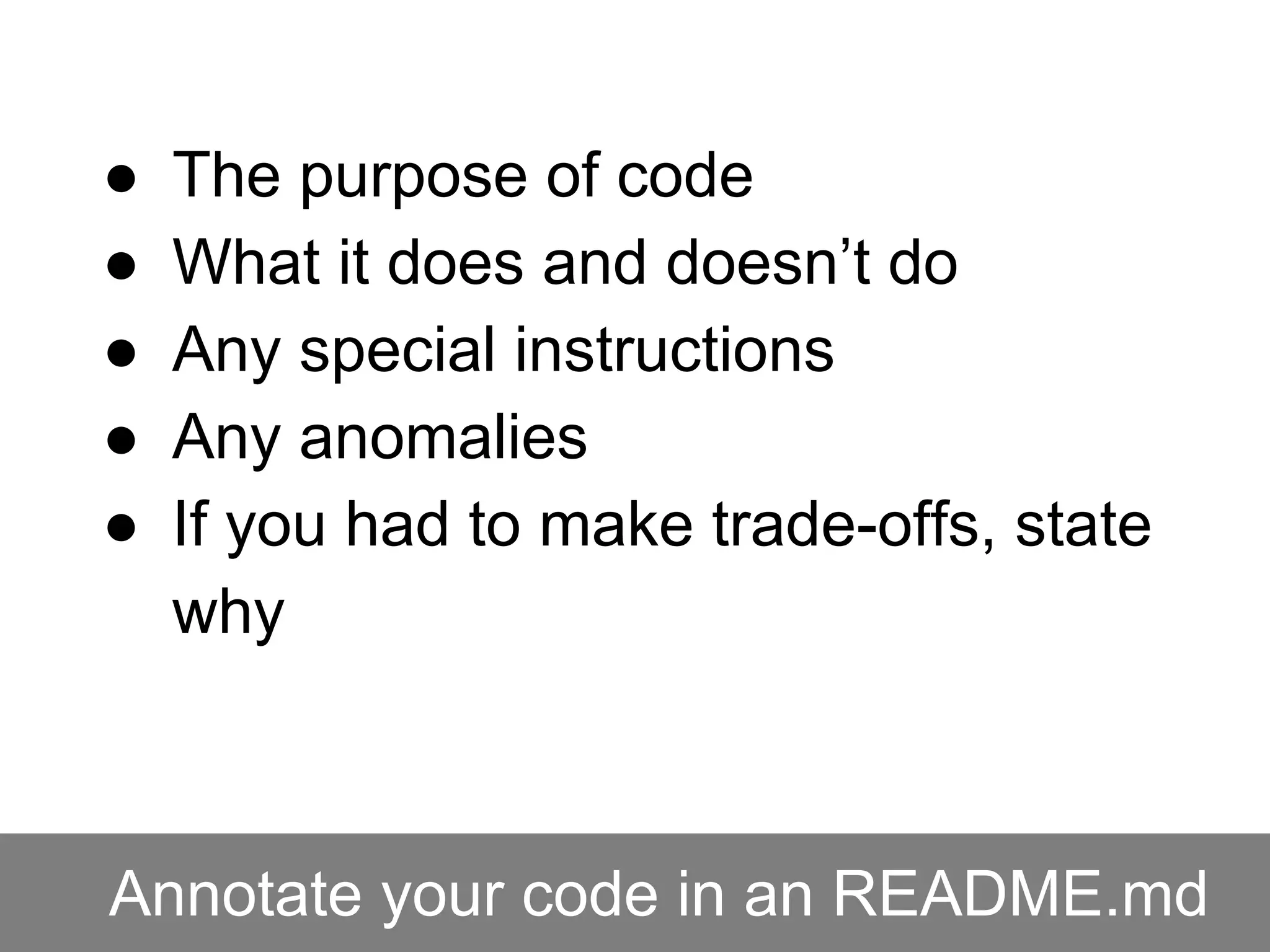 Annotate your code in an README.md
● The purpose of code
● What it does and doesn’t do
● Any special instructions
● Any anomalies
● If you had to make trade-offs, state
why
 