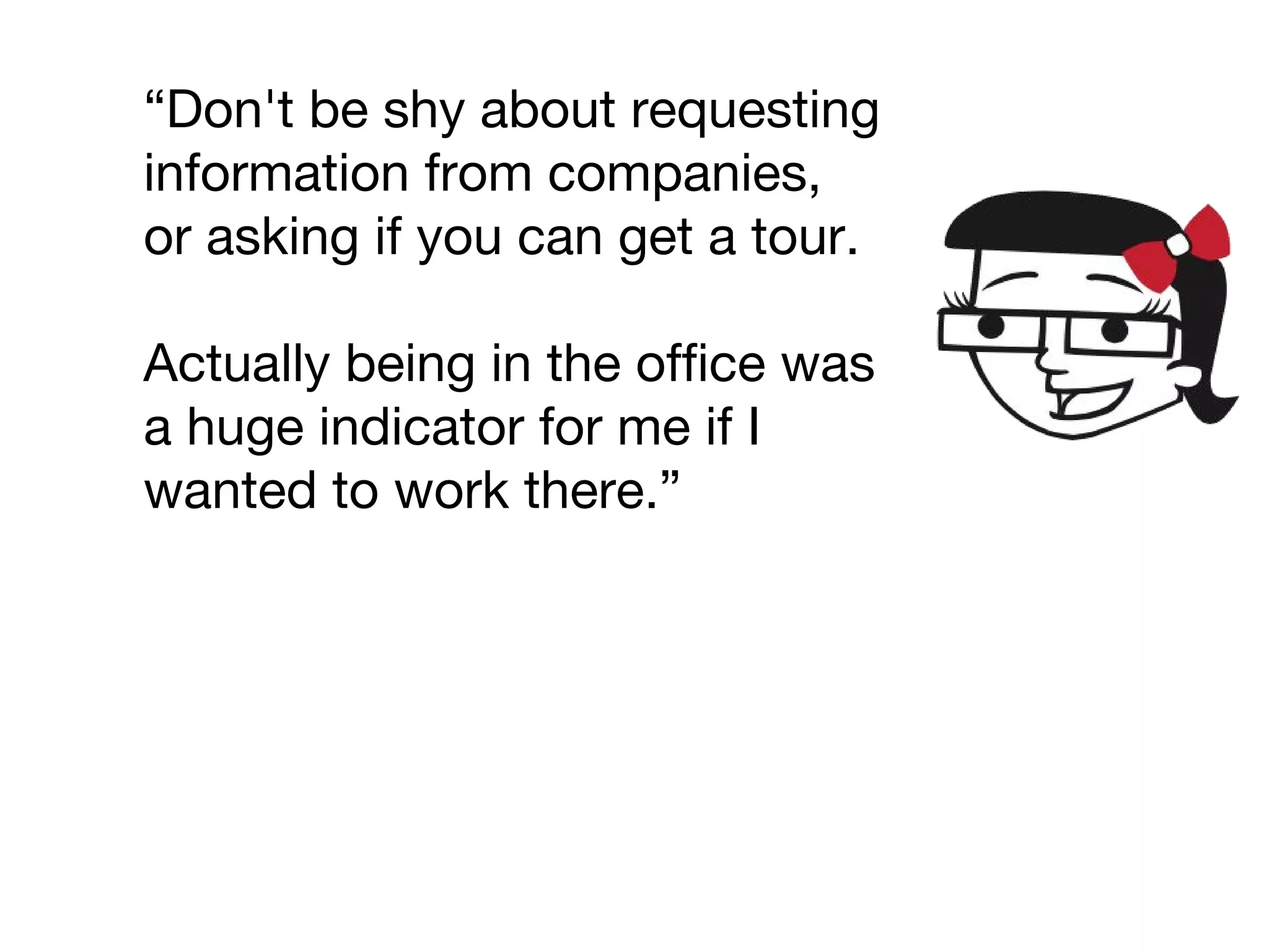 “Don't be shy about requesting
information from companies,
or asking if you can get a tour.
Actually being in the office was
a huge indicator for me if I
wanted to work there.”
 