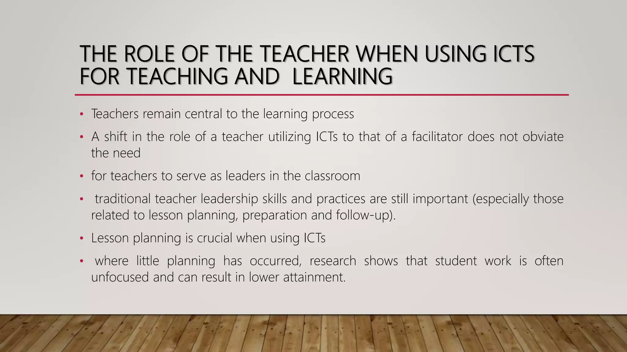 THE ROLE OF THE TEACHER WHEN USING ICTS
FOR TEACHING AND LEARNING
• Teachers remain central to the learning process
• A shift in the role of a teacher utilizing ICTs to that of a facilitator does not obviate
the need
• for teachers to serve as leaders in the classroom
• traditional teacher leadership skills and practices are still important (especially those
related to lesson planning, preparation and follow-up).
• Lesson planning is crucial when using ICTs
• where little planning has occurred, research shows that student work is often
unfocused and can result in lower attainment.
 