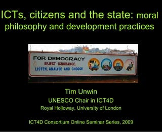 ICTs, citizens and the state: moral
philosophy and development practices




                     Tim Unwin
              UNESCO Chair in ICT4D
          Royal Holloway, University of London

      ICT4D Consortium Online Seminar Series, 2009
 