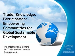 Trade, Knowledge,
Participation:
Empowering
Communities for
Global Sustainable
Development

The International Centre
for Trade and Sustainable
Development
     The International Centre for Trade and Sustainable Development
 