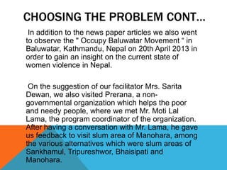 CHOOSING THE PROBLEM CONT…
In addition to the news paper articles we also went
to observe the " Occupy Baluwatar Movement “ in
Baluwatar, Kathmandu, Nepal on 20th April 2013 in
order to gain an insight on the current state of
women violence in Nepal.
On the suggestion of our facilitator Mrs. Sarita
Dewan, we also visited Prerana, a non-
governmental organization which helps the poor
and needy people, where we met Mr. Moti Lal
Lama, the program coordinator of the organization.
After having a conversation with Mr. Lama, he gave
us feedback to visit slum area of Manohara, among
the various alternatives which were slum areas of
Sankhamul, Tripureshwor, Bhaisipati and
Manohara.
 