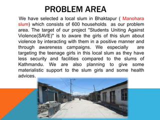 PROBLEM AREA
We have selected a local slum in Bhaktapur ( Manohara
slum) which consists of 600 households as our problem
area. The target of our project "Students Uniting Against
Violence(SAVE)" is to aware the girls of this slum about
violence by interacting with them in a positive manner and
through awareness campaigns. We especially are
targeting the teenage girls in this local slum as they have
less security and facilities compared to the slums of
Kathmandu. We are also planning to give some
materialistic support to the slum girls and some health
advices.
 