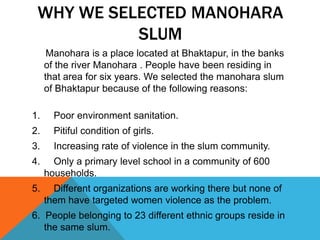 WHY WE SELECTED MANOHARA
SLUM
Manohara is a place located at Bhaktapur, in the banks
of the river Manohara . People have been residing in
that area for six years. We selected the manohara slum
of Bhaktapur because of the following reasons:
1. Poor environment sanitation.
2. Pitiful condition of girls.
3. Increasing rate of violence in the slum community.
4. Only a primary level school in a community of 600
households.
5. Different organizations are working there but none of
them have targeted women violence as the problem.
6. People belonging to 23 different ethnic groups reside in
the same slum.
 