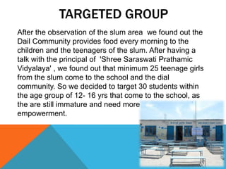 TARGETED GROUP
After the observation of the slum area we found out the
Dail Community provides food every morning to the
children and the teenagers of the slum. After having a
talk with the principal of 'Shree Saraswati Prathamic
Vidyalaya' , we found out that minimum 25 teenage girls
from the slum come to the school and the dial
community. So we decided to target 30 students within
the age group of 12- 16 yrs that come to the school, as
the are still immature and need more awareness and
empowerment.
 