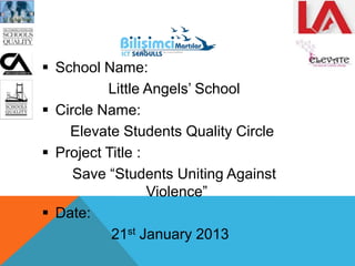  School Name:
Little Angels‟ School
 Circle Name:
Elevate Students Quality Circle
 Project Title :
Save “Students Uniting Against
Violence”
 Date:
21st January 2013
 
