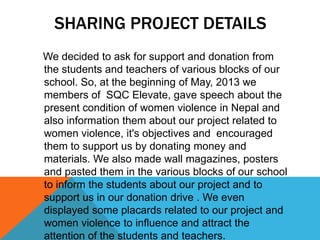 SHARING PROJECT DETAILS
We decided to ask for support and donation from
the students and teachers of various blocks of our
school. So, at the beginning of May, 2013 we
members of SQC Elevate, gave speech about the
present condition of women violence in Nepal and
also information them about our project related to
women violence, it's objectives and encouraged
them to support us by donating money and
materials. We also made wall magazines, posters
and pasted them in the various blocks of our school
to inform the students about our project and to
support us in our donation drive . We even
displayed some placards related to our project and
women violence to influence and attract the
attention of the students and teachers.
 