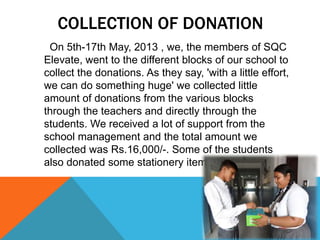 COLLECTION OF DONATION
On 5th-17th May, 2013 , we, the members of SQC
Elevate, went to the different blocks of our school to
collect the donations. As they say, 'with a little effort,
we can do something huge' we collected little
amount of donations from the various blocks
through the teachers and directly through the
students. We received a lot of support from the
school management and the total amount we
collected was Rs.16,000/-. Some of the students
also donated some stationery items
 