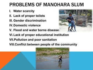 PROBLEMS OF MANOHARA SLUM
I. Water scarcity
II. Lack of proper toilets
III. Gender discrimination
IV.Domestic violence
V. Flood and water borne diseases
VI.Lack of proper educational institution
VII.Pollution and poor sanitation
VIII.Conflict between people of the community
 