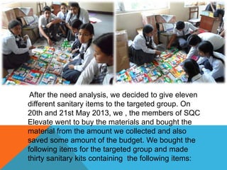 After the need analysis, we decided to give eleven
different sanitary items to the targeted group. On
20th and 21st May 2013, we , the members of SQC
Elevate went to buy the materials and bought the
material from the amount we collected and also
saved some amount of the budget. We bought the
following items for the targeted group and made
thirty sanitary kits containing the following items:
 