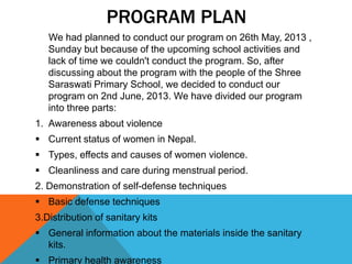 PROGRAM PLAN
We had planned to conduct our program on 26th May, 2013 ,
Sunday but because of the upcoming school activities and
lack of time we couldn't conduct the program. So, after
discussing about the program with the people of the Shree
Saraswati Primary School, we decided to conduct our
program on 2nd June, 2013. We have divided our program
into three parts:
1. Awareness about violence
 Current status of women in Nepal.
 Types, effects and causes of women violence.
 Cleanliness and care during menstrual period.
2. Demonstration of self-defense techniques
 Basic defense techniques
3.Distribution of sanitary kits
 General information about the materials inside the sanitary
kits.
 Primary health awareness
 