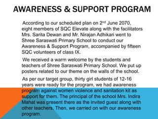 AWARENESS & SUPPORT PROGRAM
According to our scheduled plan on 2nd June 2070,
eight members of SQC Elevate along with the facilitators
Mrs. Sarita Dewan and Mr. Nirajan Adhikari went to
Shree Saraswati Primary School to conduct our
Awareness & Support Program, accompanied by fifteen
SQC volunteers of class IX.
We received a warm welcome by the students and
teachers of Shree Saraswati Primary School. We put up
posters related to our theme on the walls of the school.
As per our target group, thirty girl students of 12-16
years were ready for the program, we had awareness
program against women violence and sanitation kit as
support for them. The principal of the school Mrs. Indira
Mahat was present there as the invited guest along with
other teachers. Then, we carried on with our awareness
program.
 