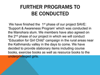 FURTHER PROGRAMS TO
BE CONDUCTED
We have finished the 1st phase of our project SAVE:
„Support & Awareness Program‟ which was conducted in
the Manohara slum. We members have also agreed on
the 2nd phase of our project in which we will conduct
“Education for Girl Child” campaign in the rural areas near
the Kathmandu valley in the days to come. We have
decided to provide stationary items including course
books, exercise books as well as resource books to the
underprivileged girls.
 