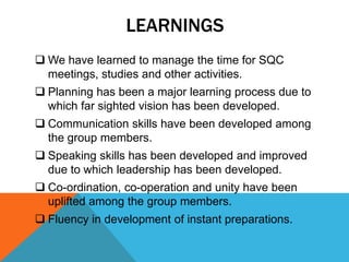 LEARNINGS
 We have learned to manage the time for SQC
meetings, studies and other activities.
 Planning has been a major learning process due to
which far sighted vision has been developed.
 Communication skills have been developed among
the group members.
 Speaking skills has been developed and improved
due to which leadership has been developed.
 Co-ordination, co-operation and unity have been
uplifted among the group members.
 Fluency in development of instant preparations.
 