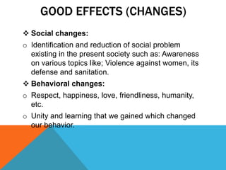 GOOD EFFECTS (CHANGES)
 Social changes:
o Identification and reduction of social problem
existing in the present society such as: Awareness
on various topics like; Violence against women, its
defense and sanitation.
 Behavioral changes:
o Respect, happiness, love, friendliness, humanity,
etc.
o Unity and learning that we gained which changed
our behavior.
 