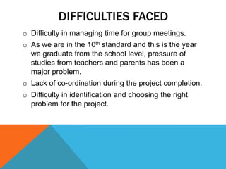 DIFFICULTIES FACED
o Difficulty in managing time for group meetings.
o As we are in the 10th standard and this is the year
we graduate from the school level, pressure of
studies from teachers and parents has been a
major problem.
o Lack of co-ordination during the project completion.
o Difficulty in identification and choosing the right
problem for the project.
 
