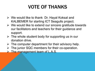 VOTE OF THANKS
 We would like to thank Dr. Hayal Koksal and
KALBEMER for starting ICT Seagulls project.
 We would like to extend our sincere gratitude towards
our facilitators and teachers for their guidance and
support.
 The whole student body for supporting us in our
donation drive.
 The computer department for their advisory help.
 The junior SQC members for their co-operation.
 The management team of L.A.S.
 