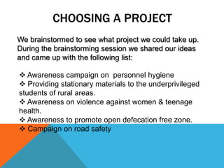 CHOOSING A PROJECT
We brainstormed to see what project we could take up.
During the brainstorming session we shared our ideas
and came up with the following list:
 Awareness campaign on personnel hygiene
 Providing stationary materials to the underprivileged
students of rural areas.
 Awareness on violence against women & teenage
health.
 Awareness to promote open defecation free zone.
 Campaign on road safety
 