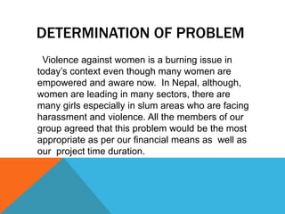 DETERMINATION OF PROBLEM
Violence against women is a burning issue in
today‟s context even though many women are
empowered and aware now. In Nepal, although,
women are leading in many sectors, there are
many girls especially in slum areas who are facing
harassment and violence. All the members of our
group agreed that this problem would be the most
appropriate as per our financial means as well as
our project time duration.
 