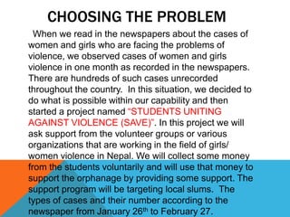 CHOOSING THE PROBLEM
When we read in the newspapers about the cases of
women and girls who are facing the problems of
violence, we observed cases of women and girls
violence in one month as recorded in the newspapers.
There are hundreds of such cases unrecorded
throughout the country. In this situation, we decided to
do what is possible within our capability and then
started a project named “STUDENTS UNITING
AGAINST VIOLENCE (SAVE)”. In this project we will
ask support from the volunteer groups or various
organizations that are working in the field of girls/
women violence in Nepal. We will collect some money
from the students voluntarily and will use that money to
support the orphanage by providing some support. The
support program will be targeting local slums. The
types of cases and their number according to the
newspaper from January 26th to February 27.
 
