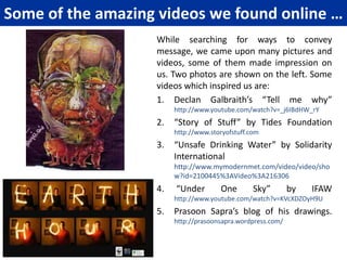 WHY ONLY AWARENESS?We mapped our dream, now should we put our efforts together to do something for the planet? Of course it will be very positive step!Then our facilitator narrated a story to us:Once there was a mighty river, which supported many villages on its bank. Every year during the rainy season the river flooded causing lot of damage to property and washing away many homes, animals and sometimes people. Every year volunteers worked day and night to save people, distribute food, blankets and medicines. One group of villagers did not help in this noble task, instead they went up the river stream and started building a dam there. People asked them why they were not helping the people who are in trouble right now? Why were they wasting their time in building the dam?The wise leader of the group replied: “many are helping the people in distress! It is indeed a noble work! Even if we join you we will be able to help but a few more, not all! The river will flood every year and every year we will strain our energies to help the distressed, we plan to build a dam, so there will be no more floods, and no more distress!”This story made us think! Should we do some action on our own to translate our dream in reality or may be we could influence many people with our dream! That could build our dam! A generation of people, who share our dream! Yes! That is our dam! We will share our dream with others, through arts!From awareness comes thought, from thought comes actions and small actions put together cause great change!