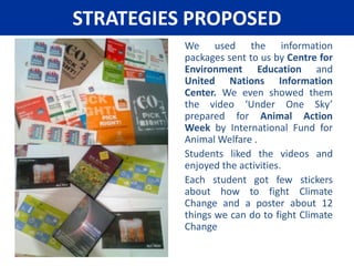 What did we learn?As outcome of our research online and our interview with the teachers, we realized that when we say save planet earth, we actually are saving ourselves, or being more correct our future. The earth will continue to exist, it may not sustain life and it may be hotter or colder than now, but it will be there.We also understood that Climate Change, Water Shortage, Disappearing Forest, Over Exploitation of Natural Resources, Disappearing Species of Animals are all inter-related.Humans forget their unique responsibility towards planet earth and burn more carbon products than necessary, in turn Carbon Di-Oxide in the atmosphere increases, this leads to Global Warming, over period of years Climate changes, earth becomes hotter, ground water, very little of which is left, evaporates faster, creating acute shortage if life giving water in many parts, pushing people out of homes, destroying ecosystems and many animals which depend on these fragile ecosystem become extinct. 