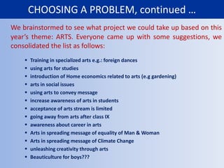 CHOOSING A PROBLEM, continued …We brainstormed to see what project we could take up based on this year’s theme: ARTS. Everyone came up with some suggestions, we consolidated the list as follows:Training in specialized arts e.g.: foreign dances