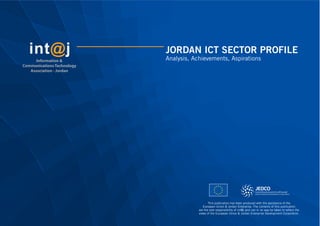 JORDAN ICT SECTOR PROFILE
Analysis, Achievements, AspirationsInformation &
Communications Technology
Association - Jordan
This publication has been produced with the assistance of the
European Union & Jordan Enterprise. The contents of this publication
are the sole responsibility of int@j and can in no way be taken to reﬂect the
views of the European Union & Jordan Enterprise Development Corporation.
 