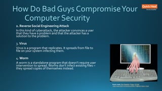 How Do Bad Guys CompromiseYour
Computer Security
2. Reverse Social EngineeringAttack
In this kind of cyberattack, the attacker convinces a user
that they have a problem and that the attacker has a
solution to the problem.
3. Virus
Virus is a program that replicates. It spreads from file to
file on your system infecting them.
4. Worm
A worm is a standalone program that doesn’t require user
intervention to spread.Worms don’t infect existing files –
they spread copies of themselves instead.
Photo credit: Don Hankins / Foter / CC BY
https://www.flickr.com/photos/23905174@N00/1594411528/
 