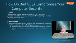 How Do Bad Guys CompromiseYour
Computer Security
5. Trojan
Trojan horses pose as useful software, such as a legitimate
program. Instead of being well-behaved software, aTrojan opens a
backdoor on your system.
6. Ransomware
• Ransomware is a malicious program that performs the following
malicious activities after infecting a computer.
• Makes the system non-functional unless the victim agrees to pay a ransom.
• Encrypts the computer’s data and demands a ransom to release it to the
victim.
Photo credit: Don Hankins / Foter / CC BY
https://www.flickr.com/photos/23905174@N00/1594411528/
 