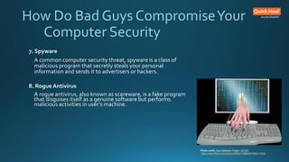 How Do Bad Guys CompromiseYour
Computer Security
7. Spyware
A common computer security threat, spyware is a class of
malicious program that secretly steals your personal
information and sends it to advertisers or hackers.
8. Rogue Antivirus
A rogue antivirus, also known as scareware, is a fake program
that disguises itself as a genuine software but performs
malicious activities in user’s machine.
Photo credit: Don Hankins / Foter / CC BY
https://www.flickr.com/photos/23905174@N00/1594411528/
 
