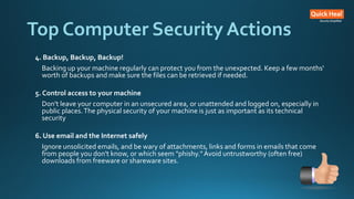 Top Computer Security Actions
4. Backup, Backup, Backup!
Backing up your machine regularly can protect you from the unexpected. Keep a few months'
worth of backups and make sure the files can be retrieved if needed.
5. Control access to your machine
Don't leave your computer in an unsecured area, or unattended and logged on, especially in
public places.The physical security of your machine is just as important as its technical
security
6. Use email and the Internet safely
Ignore unsolicited emails, and be wary of attachments, links and forms in emails that come
from people you don't know, or which seem "phishy."Avoid untrustworthy (often free)
downloads from freeware or shareware sites.
 