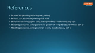References
• http://en.wikipedia.org/wiki/Computer_security
• http://its.ucsc.edu/security/training/intro.html
• http://www.technologyxperts.com/uncategorized/top-10-safe-computing-tips/
• http://blogs.quickheal.com/wp/a-laymans-glossary-of-computer-security-threats-part-1/
• http://blogs.quickheal.com/wp/common-security-threats-glossary-part-ii/
 