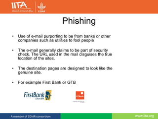 www.iita.orgA member of CGIAR consortium
Phishing
• Use of e-mail purporting to be from banks or other
companies such as utilities to fool people
• The e-mail generally claims to be part of security
check. The URL used in the mail disguises the true
location of the sites.
• The destination pages are designed to look like the
genuine site.
• For example First Bank or GTB
 