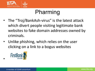 www.iita.orgA member of CGIAR consortium
Pharming
• The “Troj/BankAsh-virus” is the latest attack
which divert people visiting legitimate bank
websites to fake domain addresses owned by
criminals.
• Unlike phishing, which relies on the user
clicking on a link to a bogus websites
•
 