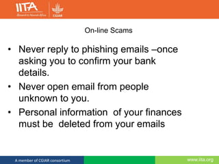 www.iita.orgA member of CGIAR consortium
On-line Scams
• Never reply to phishing emails –once
asking you to confirm your bank
details.
• Never open email from people
unknown to you.
• Personal information of your finances
must be deleted from your emails
 