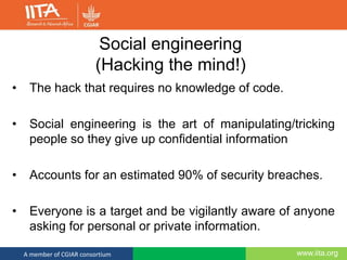 www.iita.orgA member of CGIAR consortium
Social engineering
(Hacking the mind!)
• The hack that requires no knowledge of code.
• Social engineering is the art of manipulating/tricking
people so they give up confidential information
• Accounts for an estimated 90% of security breaches.
• Everyone is a target and be vigilantly aware of anyone
asking for personal or private information.
 