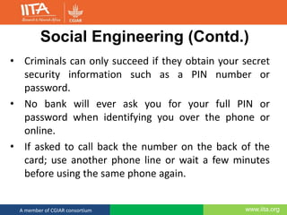 www.iita.orgA member of CGIAR consortium
Social Engineering (Contd.)
• Criminals can only succeed if they obtain your secret
security information such as a PIN number or
password.
• No bank will ever ask you for your full PIN or
password when identifying you over the phone or
online.
• If asked to call back the number on the back of the
card; use another phone line or wait a few minutes
before using the same phone again.
 