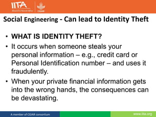 www.iita.orgA member of CGIAR consortium
Social Engineering - Can lead to Identity Theft
• WHAT IS IDENTITY THEFT?
• It occurs when someone steals your
personal information – e.g., credit card or
Personal Identification number – and uses it
fraudulently.
• When your private financial information gets
into the wrong hands, the consequences can
be devastating.
 